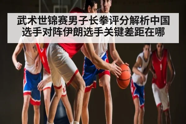 武术世锦赛男子长拳评分解析中国选手对阵伊朗选手关键差距在哪